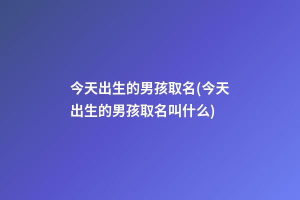 今天出生的男孩取名(今天出生的男孩取名叫什么)