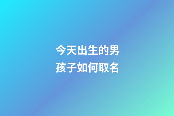 今天出生的男孩子如何取名(今天出生的小男孩取什么名字最好)-第1张-男孩起名-玄机派