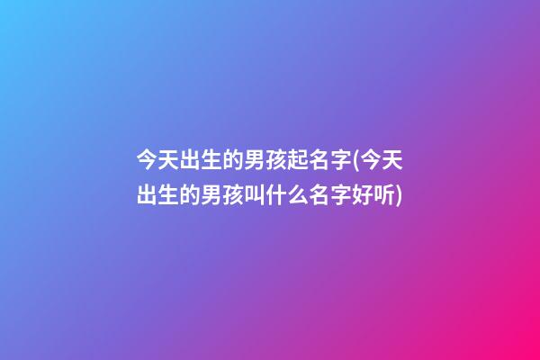 今天出生的男孩起名字(今天出生的男孩叫什么名字好听)