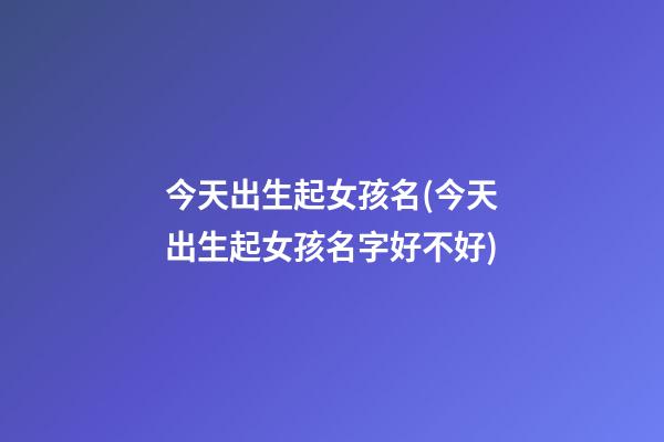 今天出生起女孩名(今天出生起女孩名字好不好)
