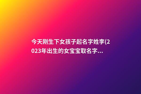 今天刚生下女孩子起名字姓李(2023年出生的女宝宝取名字姓李)
