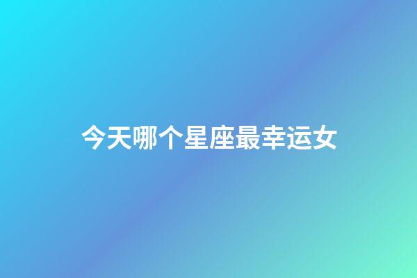 今天哪个星座最幸运女-第1张-星座运势-玄机派