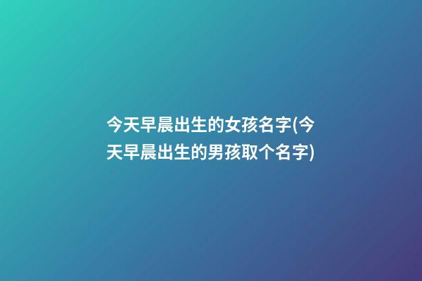 今天早晨出生的女孩名字(今天早晨出生的男孩取个名字)