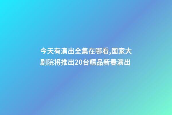 今天有演出全集在哪看,国家大剧院将推出20台精品新春演出-第1张-观点-玄机派