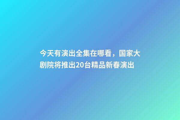 今天有演出全集在哪看，国家大剧院将推出20台精品新春演出-第1张-观点-玄机派