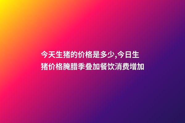 今天生猪的价格是多少,今日生猪价格腌腊季叠加餐饮消费增加-第1张-观点-玄机派