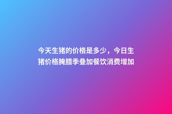 今天生猪的价格是多少，今日生猪价格腌腊季叠加餐饮消费增加-第1张-观点-玄机派