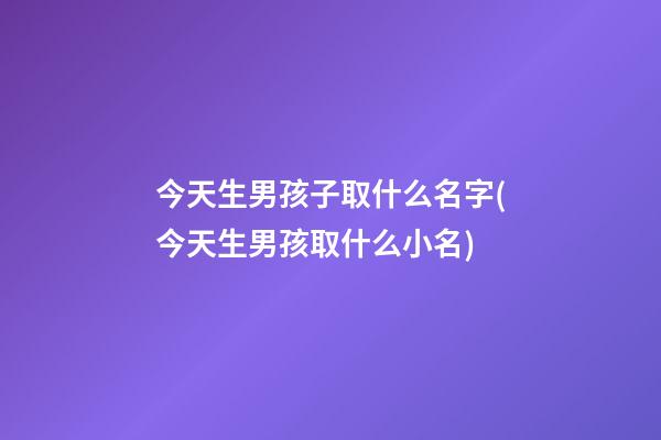今天生男孩子取什么名字(今天生男孩取什么小名)