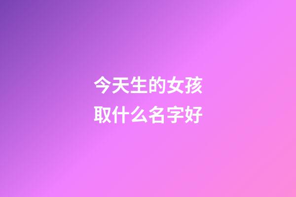 今天生的女孩取什么名字好(今天生的女宝宝取什么名字好)-第1张-女孩起名-玄机派