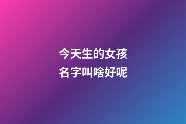 今天生的女孩名字叫啥好呢(今天生的女孩适合叫什么名字)-第1张-女孩起名-玄机派