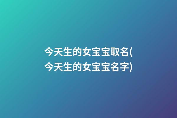今天生的女宝宝取名(今天生的女宝宝名字)