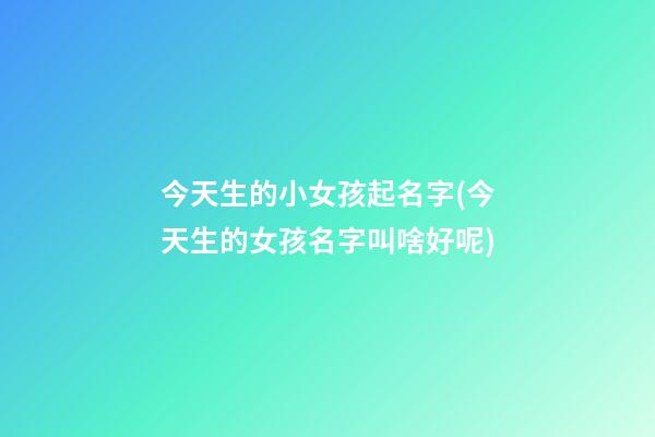 今天生的小女孩起名字(今天生的女孩名字叫啥好呢)