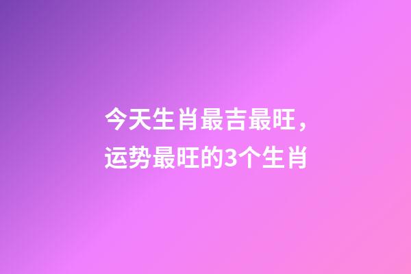 今天生肖最吉最旺，运势最旺的3个生肖-第1张-观点-玄机派