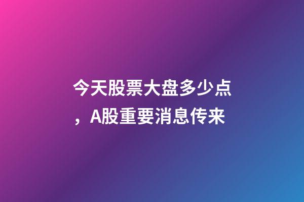 今天股票大盘多少点，A股重要消息传来-第1张-观点-玄机派
