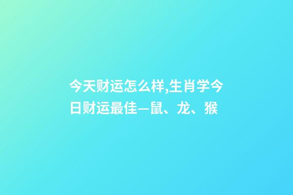今天财运怎么样,生肖学今日财运最佳—鼠、龙、猴-第1张-观点-玄机派