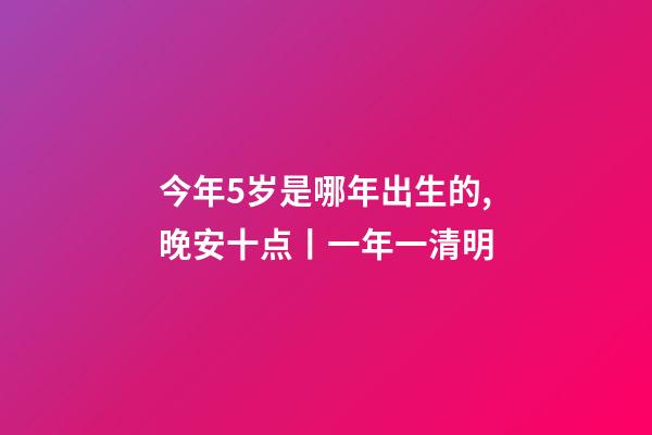 今年5岁是哪年出生的,晚安十点(2023.4.5)丨一年一清明-第1张-观点-玄机派