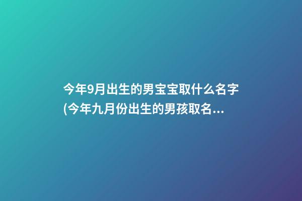今年9月出生的男宝宝取什么名字(今年九月份出生的男孩取名)