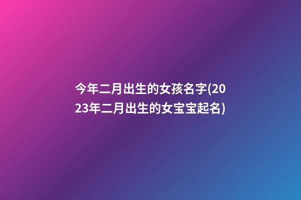 今年二月出生的女孩名字(2023年二月出生的女宝宝起名)