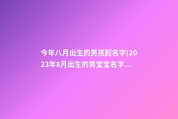 今年八月出生的男孩起名字(2023年8月出生的男宝宝名字大全)