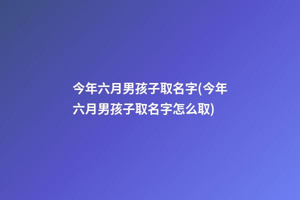 今年六月男孩子取名字(今年六月男孩子取名字怎么取)