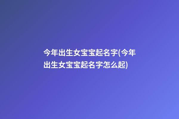 今年出生女宝宝起名字(今年出生女宝宝起名字怎么起)