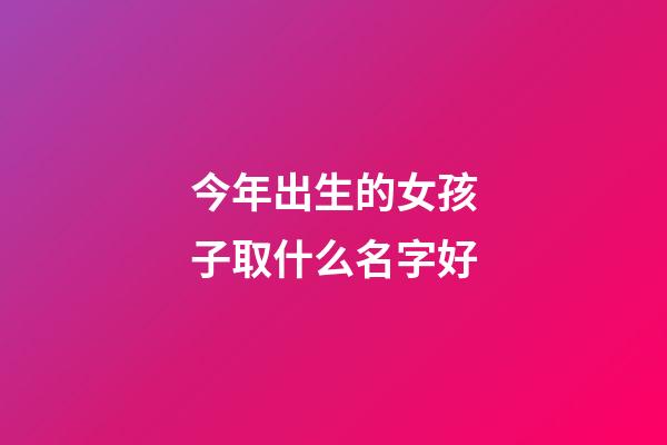 今年出生的女孩子取什么名字好(好听稀少的女孩名字)-第1张-女孩起名-玄机派
