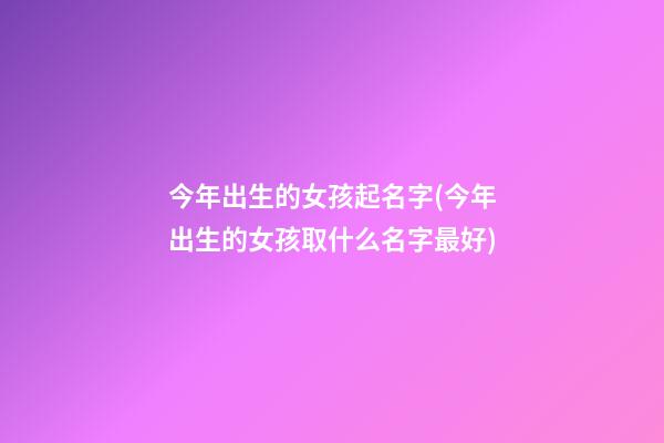 今年出生的女孩起名字(今年出生的女孩取什么名字最好)