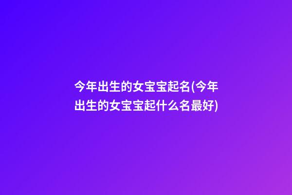 今年出生的女宝宝起名(今年出生的女宝宝起什么名最好)