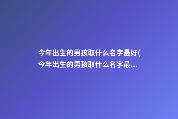今年出生的男孩取什么名字最好(今年出生的男孩取什么名字最好呢)