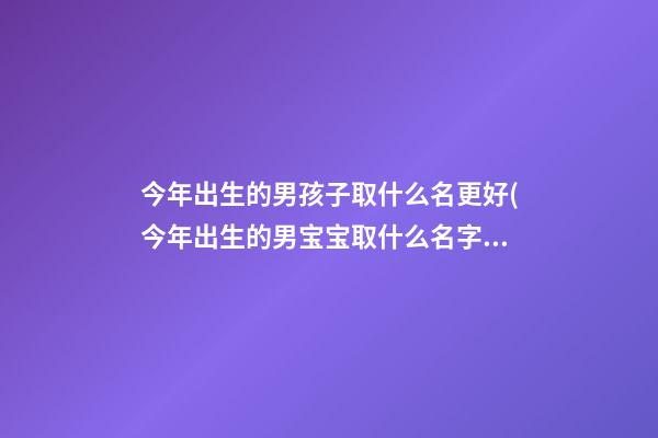 今年出生的男孩子取什么名更好(今年出生的男宝宝取什么名字好)