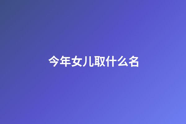 今年女儿取什么名(今年出生的女儿怎样取名)-第1张-女孩起名-玄机派