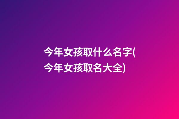 今年女孩取什么名字(今年女孩取名大全)