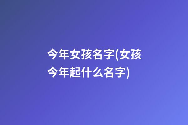今年女孩名字(女孩今年起什么名字)