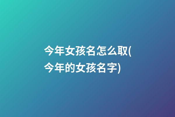 今年女孩名怎么取(今年的女孩名字)