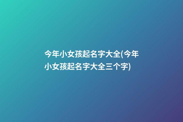 今年小女孩起名字大全(今年小女孩起名字大全三个字)