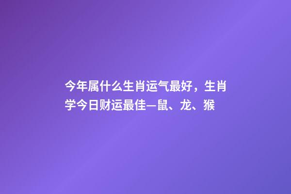 今年属什么生肖运气最好，生肖学今日财运最佳—鼠、龙、猴-第1张-观点-玄机派