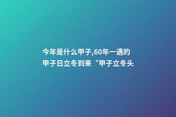 今年是什么甲子,60年一遇的甲子日立冬到来“甲子立冬头-第1张-观点-玄机派