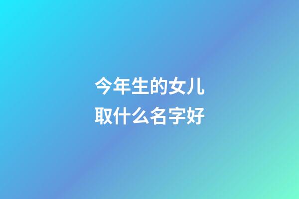 今年生的女儿取什么名字好(今年出生女儿要叫什么名字好)-第1张-女孩起名-玄机派