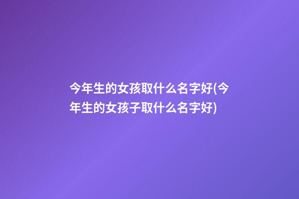 今年生的女孩取什么名字好(今年生的女孩子取什么名字好)