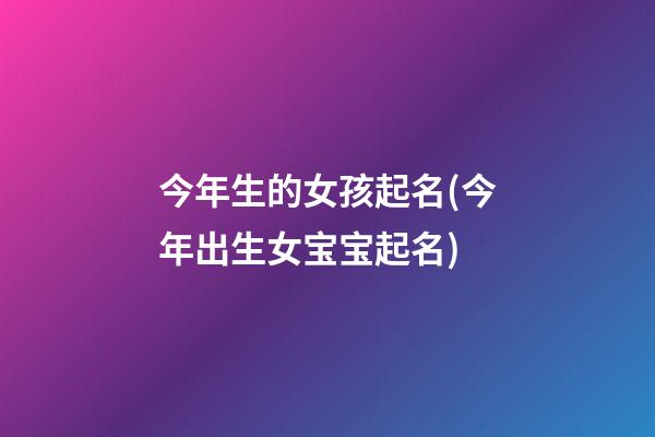今年生的女孩起名(今年出生女宝宝起名)