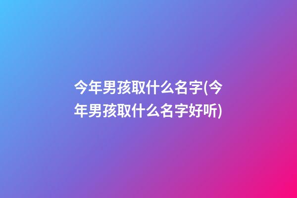 今年男孩取什么名字(今年男孩取什么名字好听)