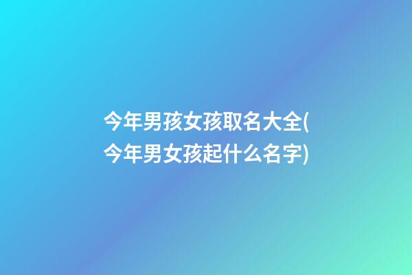 今年男孩女孩取名大全(今年男女孩起什么名字)