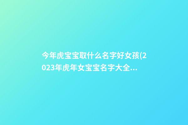 今年虎宝宝取什么名字好女孩(2023年虎年女宝宝名字大全)