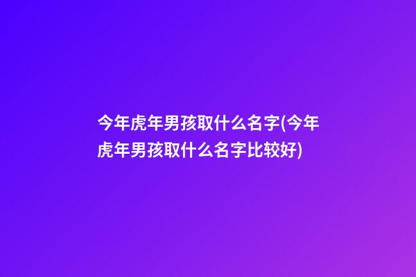 今年虎年男孩取什么名字(今年虎年男孩取什么名字比较好)