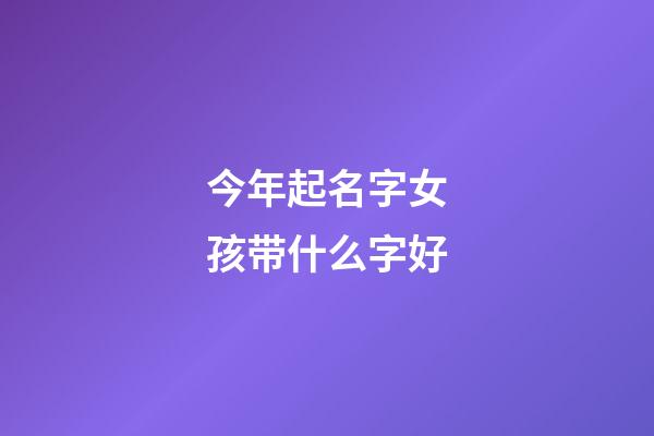 今年起名字女孩带什么字好(今年女孩取名字用什么字好)-第1张-女孩起名-玄机派