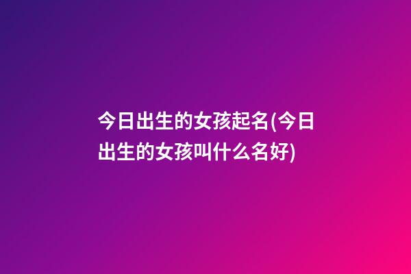 今日出生的女孩起名(今日出生的女孩叫什么名好)