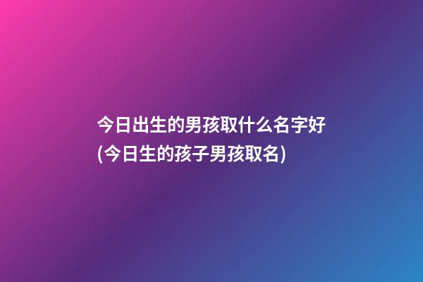 今日出生的男孩取什么名字好(今日生的孩子男孩取名)