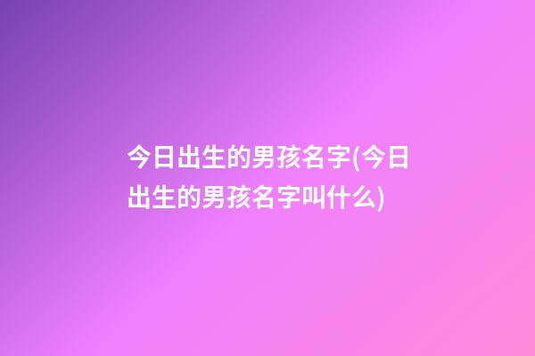今日出生的男孩名字(今日出生的男孩名字叫什么)