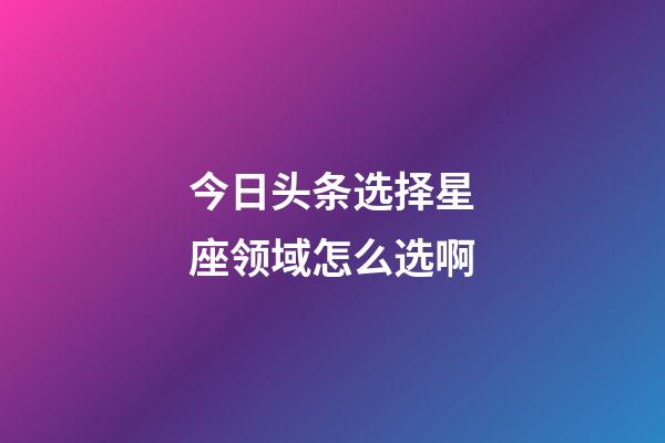 今日头条选择星座领域怎么选啊-第1张-星座运势-玄机派