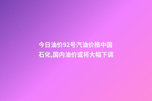今日油价92号汽油价格中国石化,国内油价或将大幅下调-第1张-观点-玄机派